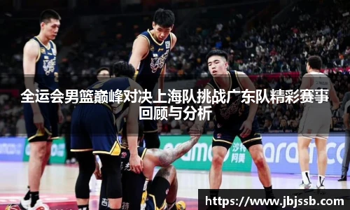 全运会男篮巅峰对决上海队挑战广东队精彩赛事回顾与分析